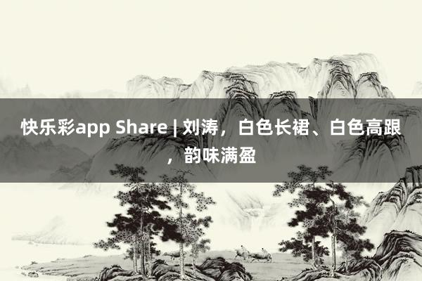 快乐彩app Share | 刘涛，白色长裙、白色高跟，韵味满盈