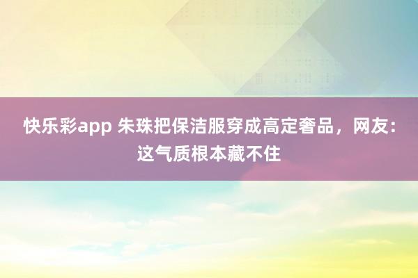 快乐彩app 朱珠把保洁服穿成高定奢品，网友：这气质根本藏不住