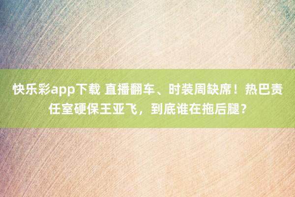快乐彩app下载 直播翻车、时装周缺席！热巴责任室硬保王亚飞，到底谁在拖后腿？