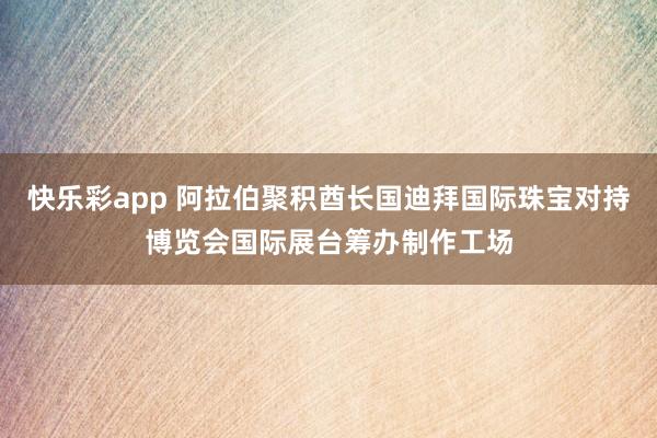 快乐彩app 阿拉伯聚积酋长国迪拜国际珠宝对持博览会国际展台筹办制作工场