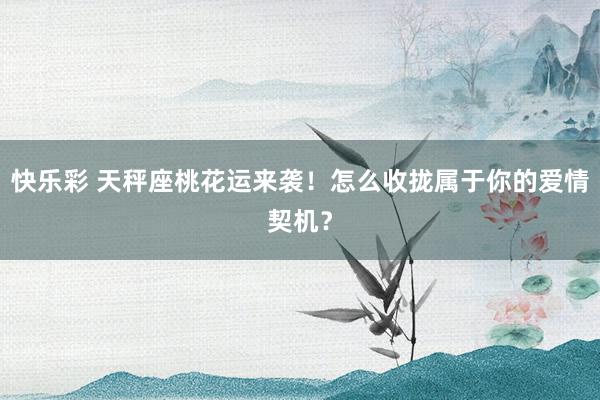 快乐彩 天秤座桃花运来袭！怎么收拢属于你的爱情契机？