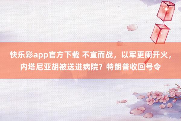 快乐彩app官方下载 不宣而战，以军更阑开火，内塔尼亚胡被送进病院？特朗普收回号令