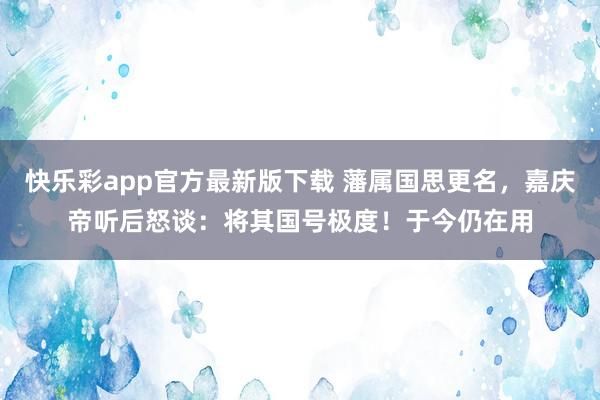 快乐彩app官方最新版下载 藩属国思更名，嘉庆帝听后怒谈：将其国号极度！于今仍在用