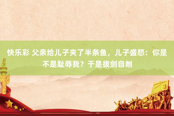 快乐彩 父亲给儿子夹了半条鱼，儿子盛怒：你是不是耻辱我？于是拔剑自刎
