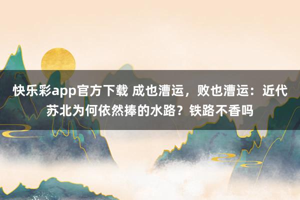 快乐彩app官方下载 成也漕运，败也漕运：近代苏北为何依然捧的水路？铁路不香吗