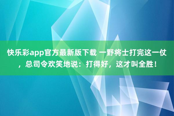 快乐彩app官方最新版下载 一野将士打完这一仗，总司令欢笑地说：打得好，这才叫全胜！