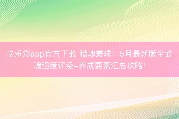快乐彩app官方下载 猎魂寰球：5月最新版全武魂强度评级+养成要素汇总攻略！