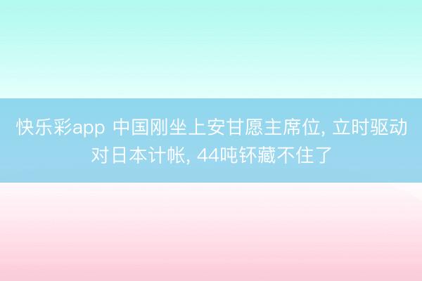 快乐彩app 中国刚坐上安甘愿主席位， 立时驱动对日本计帐， 44吨钚藏不住了