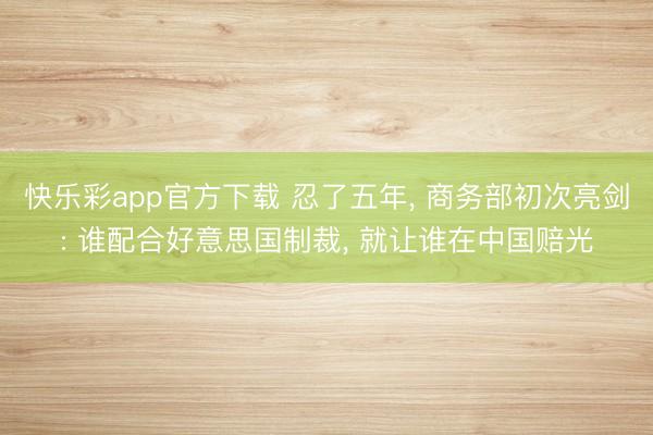 快乐彩app官方下载 忍了五年， 商务部初次亮剑: 谁配合好意思国制裁， 就让谁在中国赔光