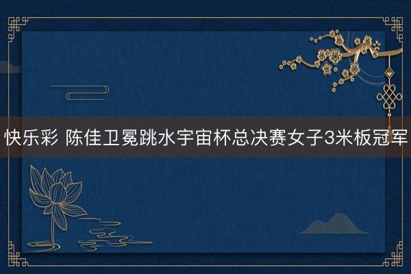 快乐彩 陈佳卫冕跳水宇宙杯总决赛女子3米板冠军